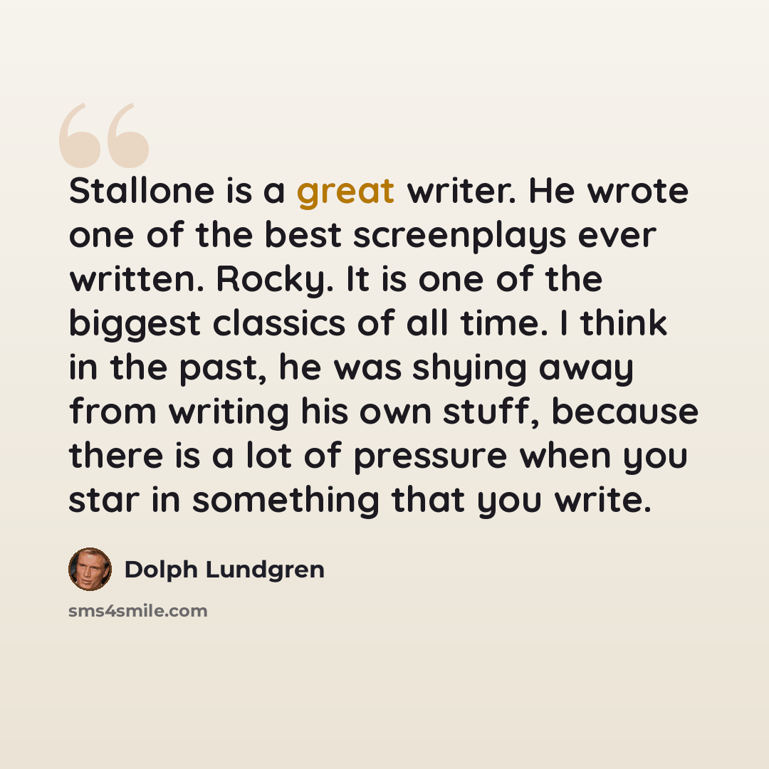 “Stallone is a great writer. He wrote one of the best screenplays ever written. Rocky. It is one of the biggest classics of all time. I think in the past, he was shying away from writing his own stuff, because there is a lot of pressure when you star in something that you write.” quote by Dolph Lundgren