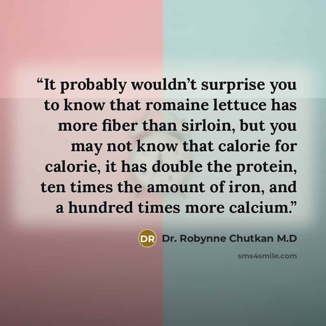 “It probably wouldn’t surprise you to know that romaine lettuce has more fiber than sirloin, but you may not know that calorie for calorie, it has double the protein, ten times the amount of iron, and a hundred times more calcium.” quote by Dr. Robynne Chutkan M.D