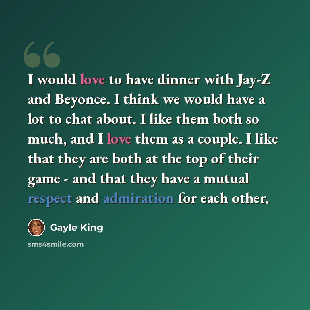 “I would love to have dinner with Jay-Z and Beyonce. I think we would have a lot to chat about. I like them both so much, and I love them as a couple. I like that they are both at the top of their game - and that they have a mutual respect and admiration for each other.” quote by Gayle King