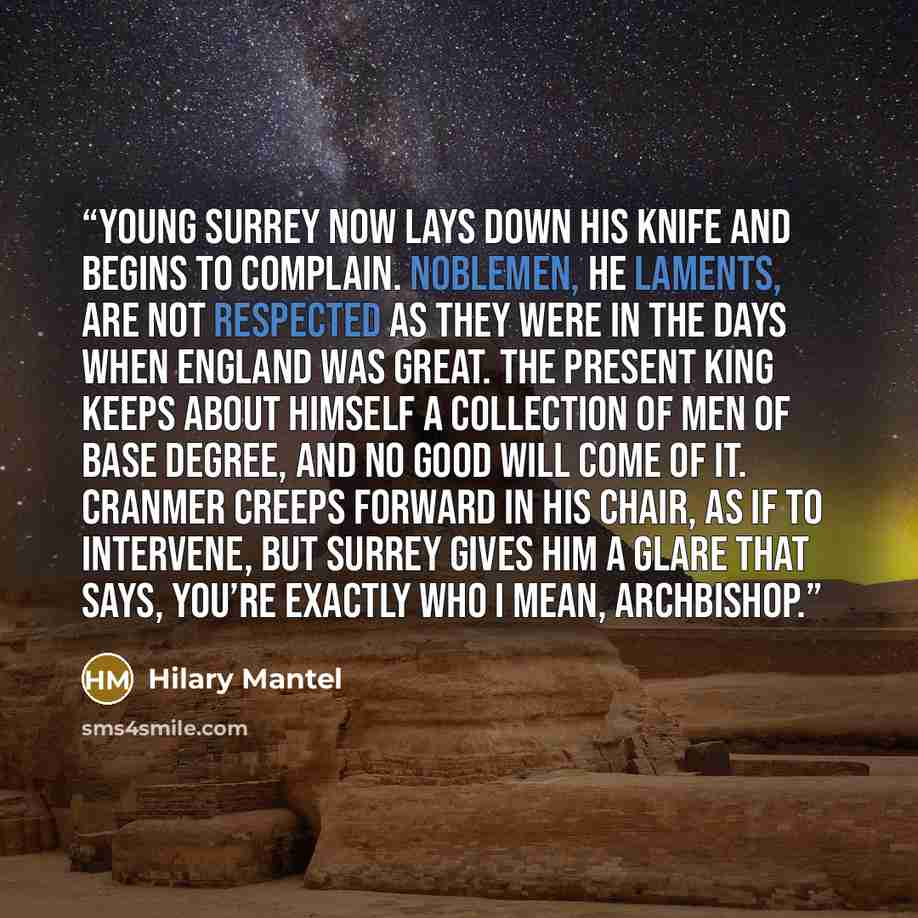 “Young Surrey now lays down his knife and begins to complain. Noblemen, he laments, are not respected as they were in the days when England was great. The present king keeps about himself a collection of men of base degree, and no good will come of it. Cranmer creeps forward in his chair, as if to…” quote by Hilary Mantel