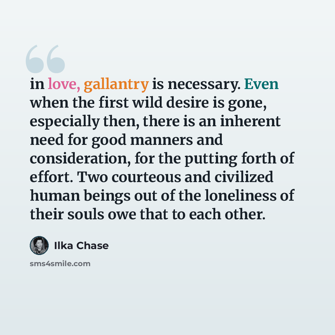 “in love, gallantry is necessary. Even when the first wild desire is gone, especially then, there is an inherent need for good manners and consideration, for the putting forth of effort. Two courteous and civilized human beings out of the loneliness of their souls owe that to each other.” quote by Ilka Chase