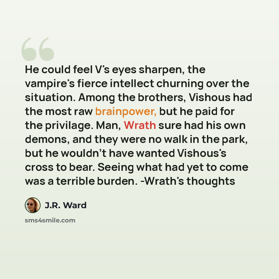 “He could feel V's eyes sharpen, the vampire's fierce intellect churning over the situation. Among the brothers, Vishous had the most raw brainpower, but he paid for the privilage. Man, Wrath sure had his own demons, and they were no walk in the park, but he wouldn't have wanted Vishous's cross to…” quote by J.R. Ward