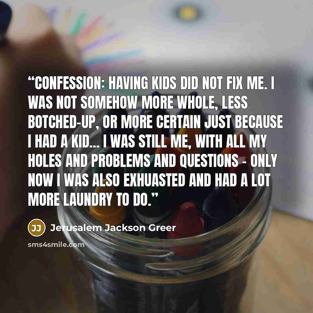 “Confession: Having kids did not fix me. I was not somehow more whole, less botched-up, or more certain just because I had a kid... I was still me, with all my holes and problems and questions - only now I was also exhuasted and had a lot more laundry to do.” quote by Jerusalem Jackson Greer