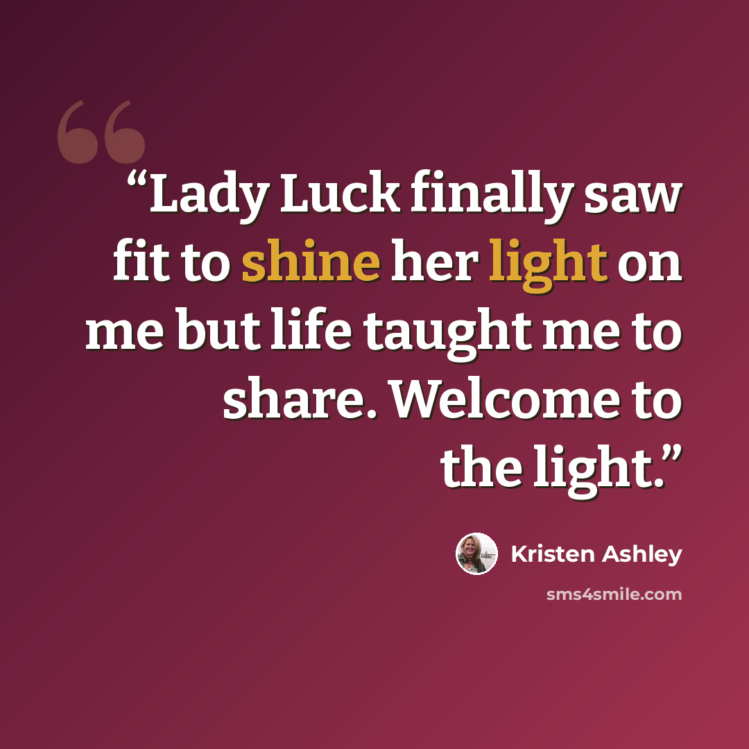 “Lady Luck finally saw fit to shine her light on me but life taught me to share. Welcome to the light.” quote by Kristen Ashley