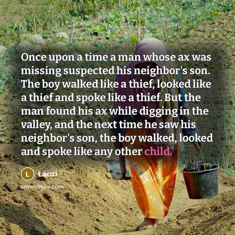 “Once upon a time a man whose ax was missing suspected his neighbor's son. The boy walked like a thief, looked like a thief and spoke like a thief. But the man found his ax while digging in the valley, and the next time he saw his neighbor's son, the boy walked, looked and spoke like any other child.” quote by Laozi