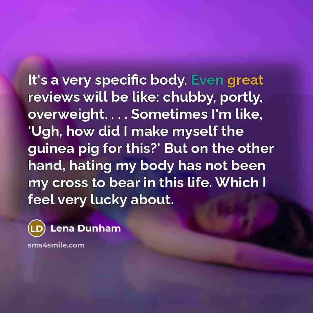“It's a very specific body. Even great reviews will be like: chubby, portly, overweight. . . . Sometimes I'm like, 'Ugh, how did I make myself the guinea pig for this?' But on the other hand, hating my body has not been my cross to bear in this life. Which I feel very lucky about.” quote by Lena Dunham