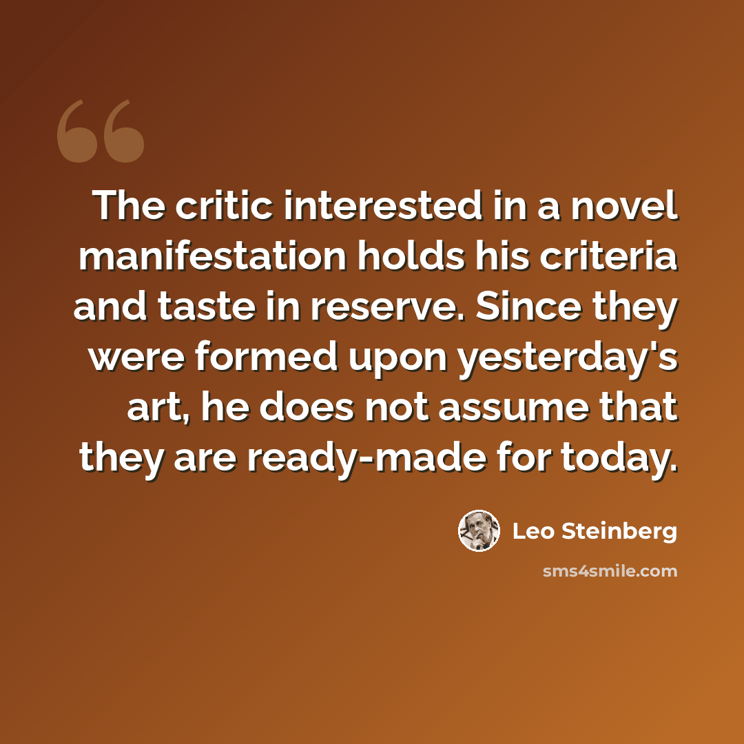 “The critic interested in a novel manifestation holds his criteria and taste in reserve. Since they were formed upon yesterday's art, he does not assume that they are ready-made for today.” quote by Leo Steinberg