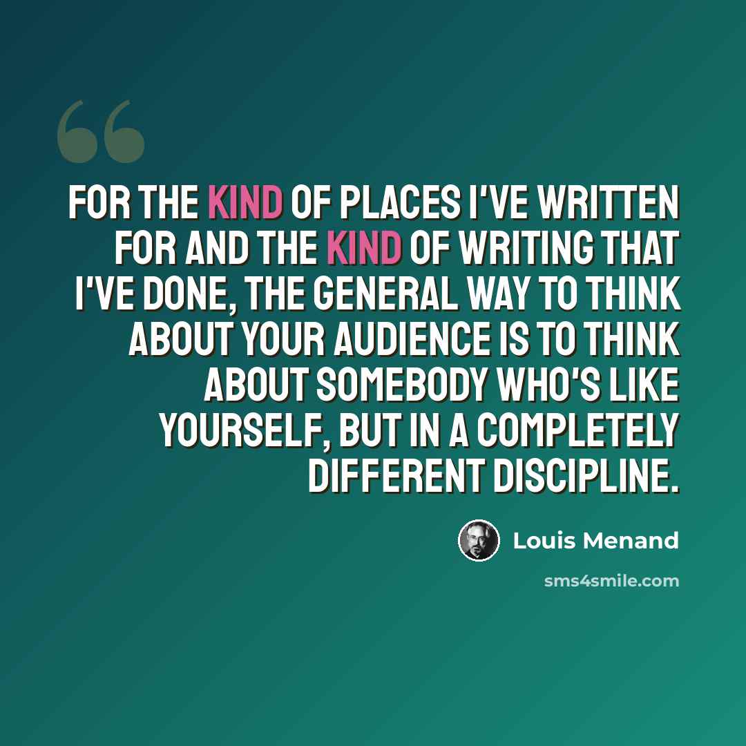 “For the kind of places I've written for and the kind of writing that I've done, the general way to think about your audience is to think about somebody who's like yourself, but in a completely different discipline.” quote by Louis Menand