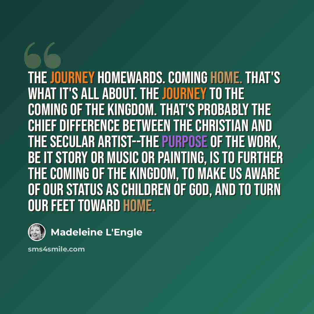 “The journey homewards. Coming home. That's what it's all about. The journey to the coming of the Kingdom. That's probably the chief difference between the Christian and the secular artist--the purpose of the work, be it story or music or painting, is to further the coming of the kingdom, to make…” quote by Madeleine L'Engle