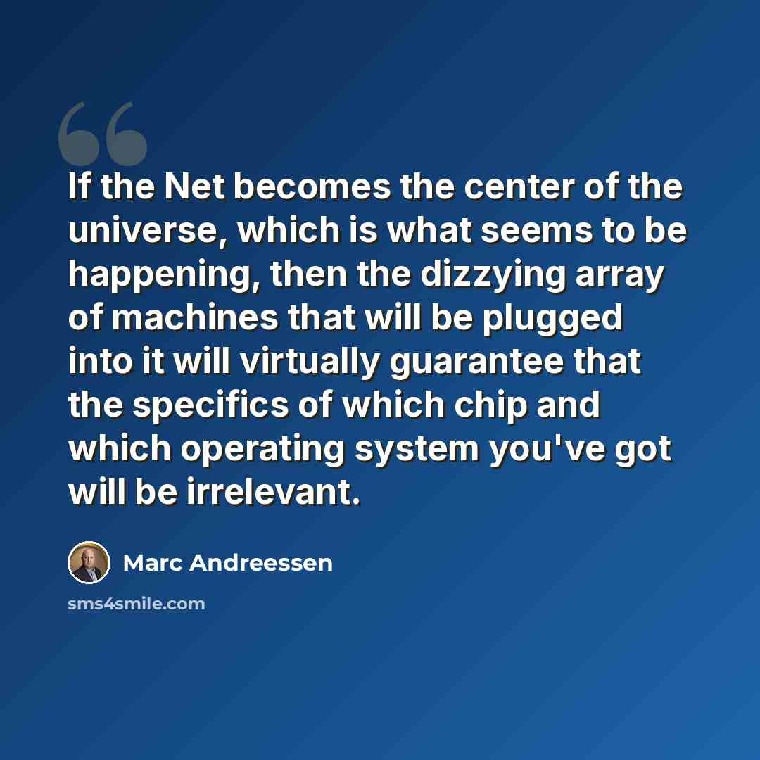 “If the Net becomes the center of the universe, which is what seems to be happening, then the dizzying array of machines that will be plugged into it will virtually guarantee that the specifics of which chip and which operating system you've got will be irrelevant.” quote by Marc Andreessen