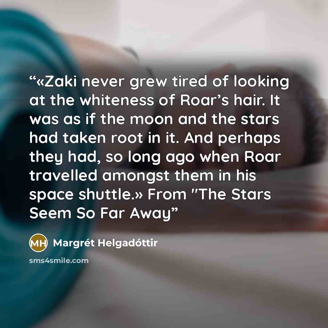 “«Zaki never grew tired of looking at the whiteness of Roar’s hair. It was as if the moon and the stars had taken root in it. And perhaps they had, so long ago when Roar travelled amongst them in his space shuttle.» From "The Stars Seem So Far Away” quote by Margrét Helgadóttir