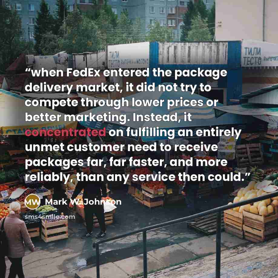 “when FedEx entered the package delivery market, it did not try to compete through lower prices or better marketing. Instead, it concentrated on fulfilling an entirely unmet customer need to receive packages far, far faster, and more reliably, than any service then could.” quote by Mark W. Johnson