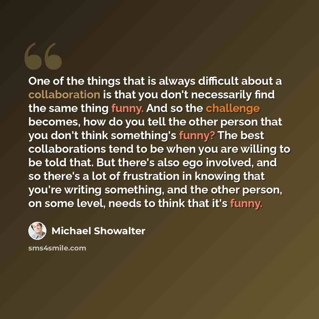 “One of the things that is always difficult about a collaboration is that you don't necessarily find the same thing funny. And so the challenge becomes, how do you tell the other person that you don't think something's funny? The best collaborations tend to be when you are willing to be told that…” quote by Michael Showalter