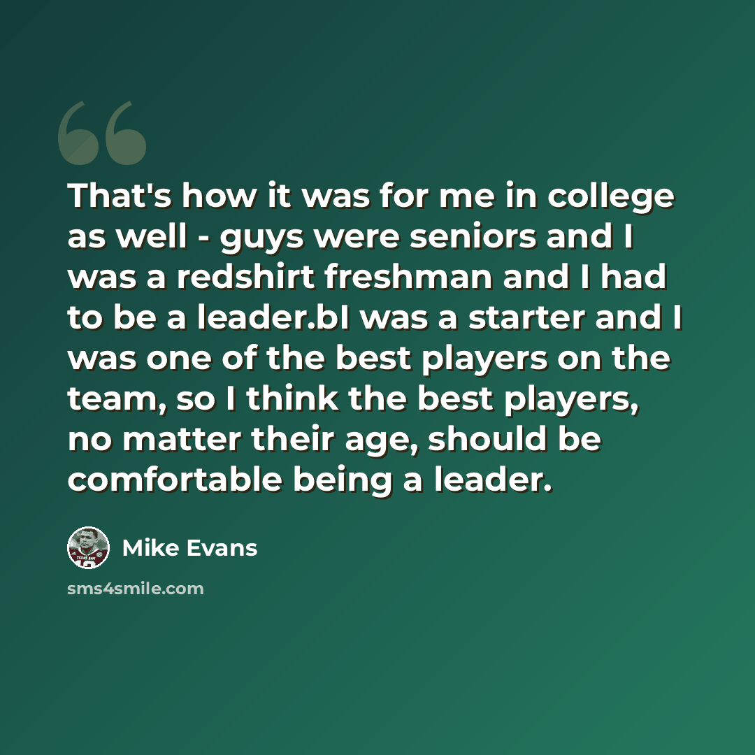 “That's how it was for me in college as well - guys were seniors and I was a redshirt freshman and I had to be a leader.bI was a starter and I was one of the best players on the team, so I think the best players, no matter their age, should be comfortable being a leader.” quote by Mike Evans