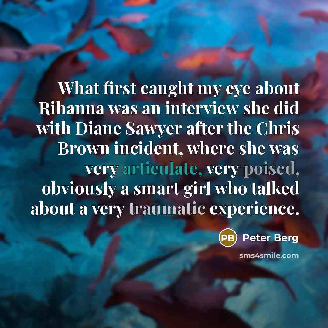 “What first caught my eye about Rihanna was an interview she did with Diane Sawyer after the Chris Brown incident, where she was very articulate, very poised, obviously a smart girl who talked about a very traumatic experience.” quote by Peter Berg