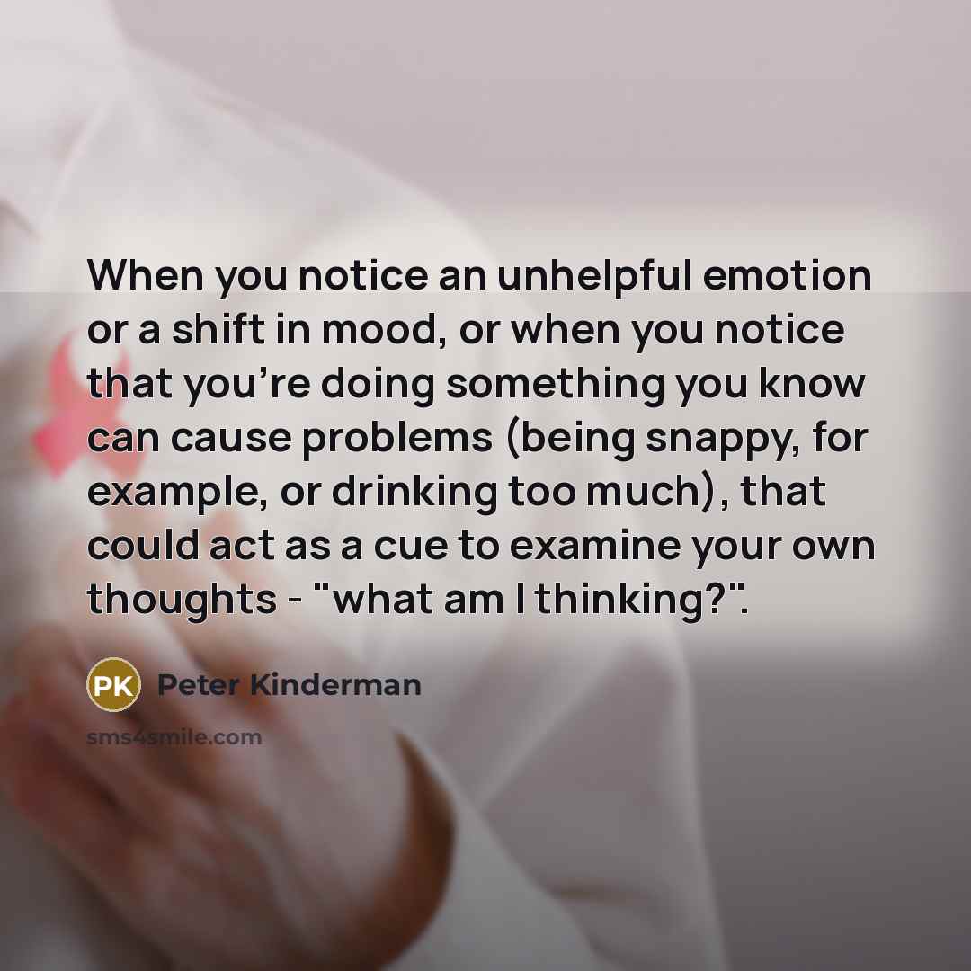 “When you notice an unhelpful emotion or a shift in mood, or when you notice that you're doing something you know can cause problems (being snappy, for example, or drinking too much), that could act as a cue to examine your own thoughts - "what am I thinking?".” quote by Peter Kinderman