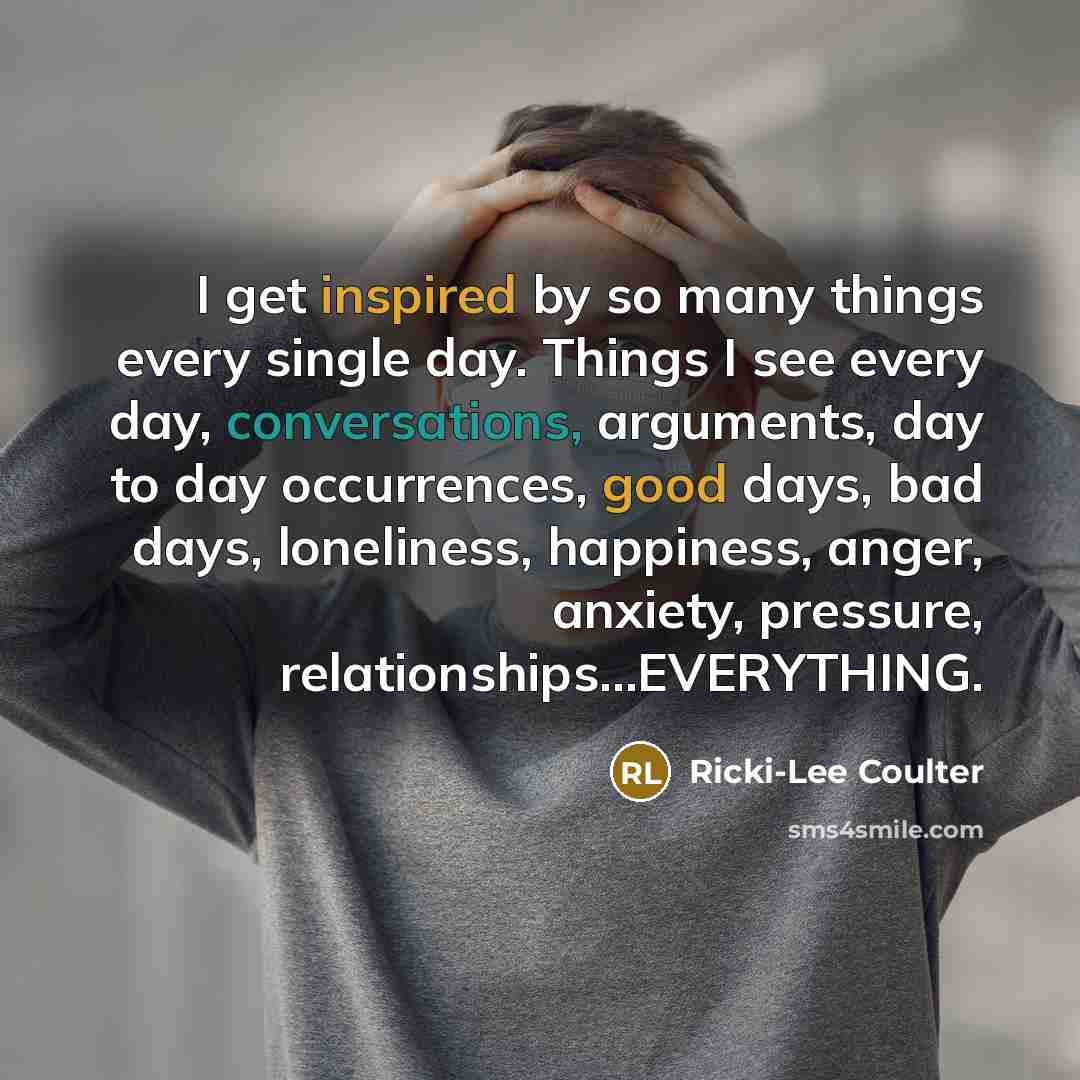 “I get inspired by so many things every single day. Things I see every day, conversations, arguments, day to day occurrences, good days, bad days, loneliness, happiness, anger, anxiety, pressure, relationships…EVERYTHING.” quote by Ricki-Lee Coulter
