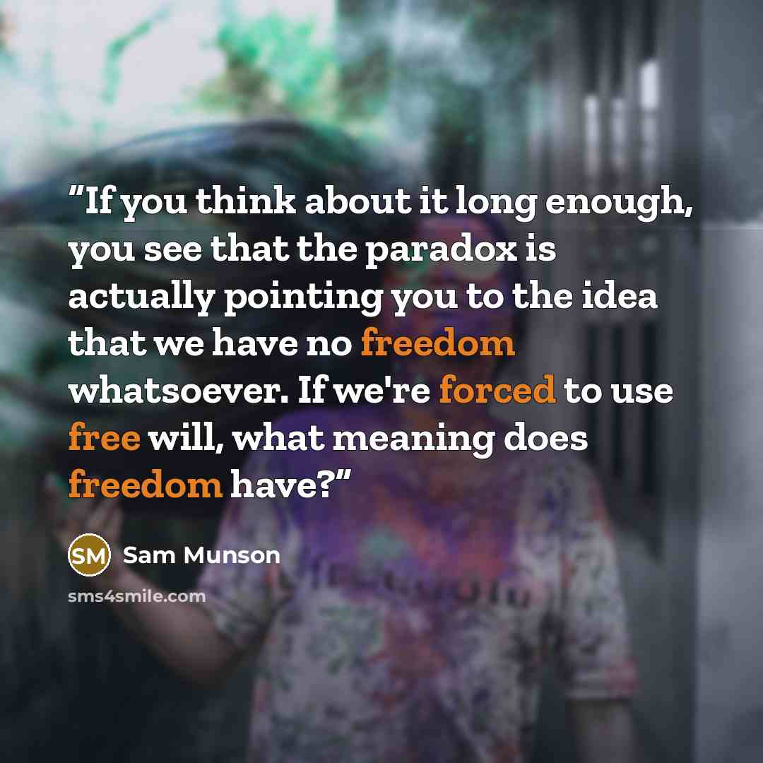 “If you think about it long enough, you see that the paradox is actually pointing you to the idea that we have no freedom whatsoever. If we're forced to use free will, what meaning does freedom have?” quote by Sam Munson
