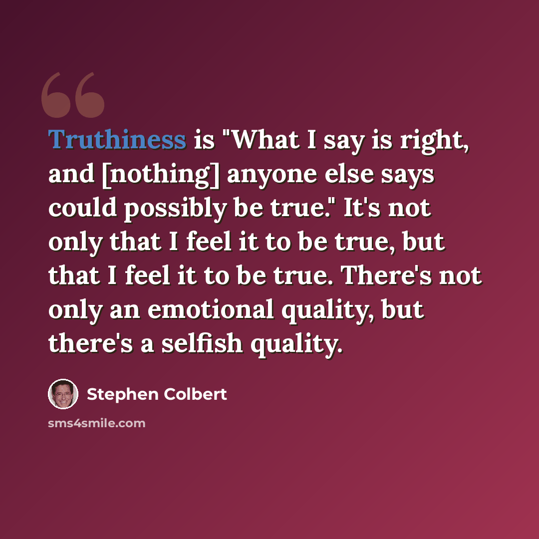 “Truthiness is "What I say is right, and [nothing] anyone else says could possibly be true." It's not only that I feel it to be true, but that I feel it to be true. There's not only an emotional quality, but there's a selfish quality.” quote by Stephen Colbert