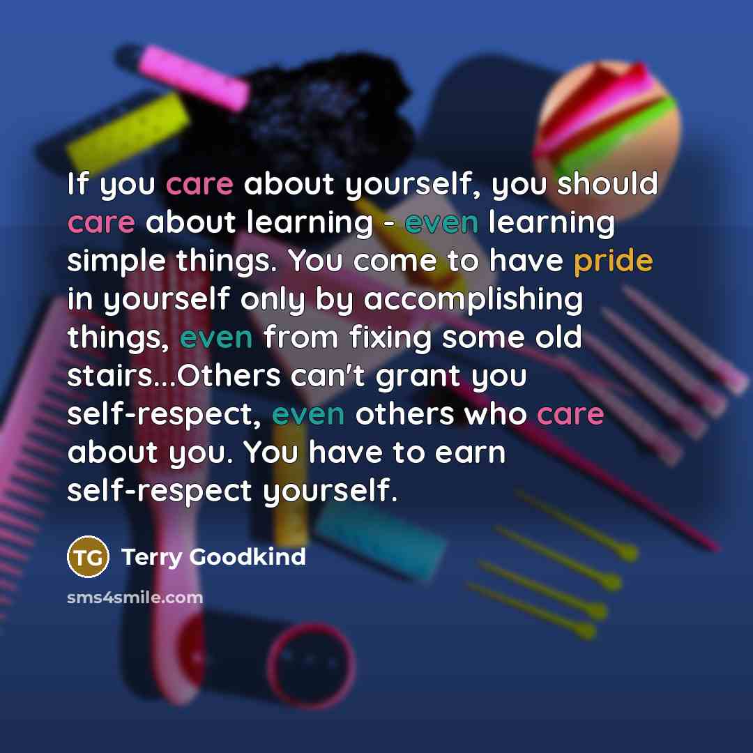 “If you care about yourself, you should care about learning - even learning simple things. You come to have pride in yourself only by accomplishing things, even from fixing some old stairs...Others can't grant you self-respect, even others who care about you. You have to earn self-respect yourself.” quote by Terry Goodkind