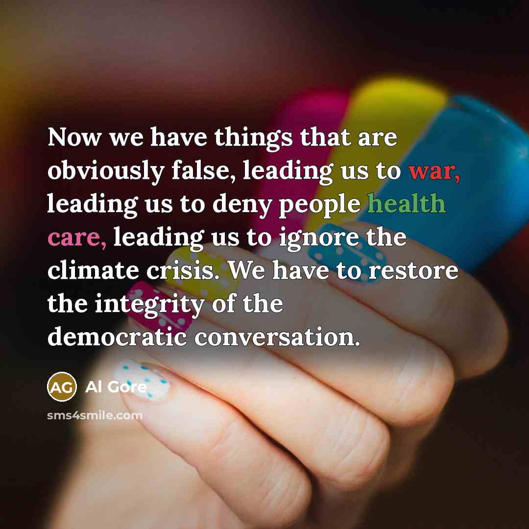 “Now we have things that are obviously false, leading us to war, leading us to deny people health care, leading us to ignore the climate crisis. We have to restore the integrity of the democratic conversation.” quote by Al Gore