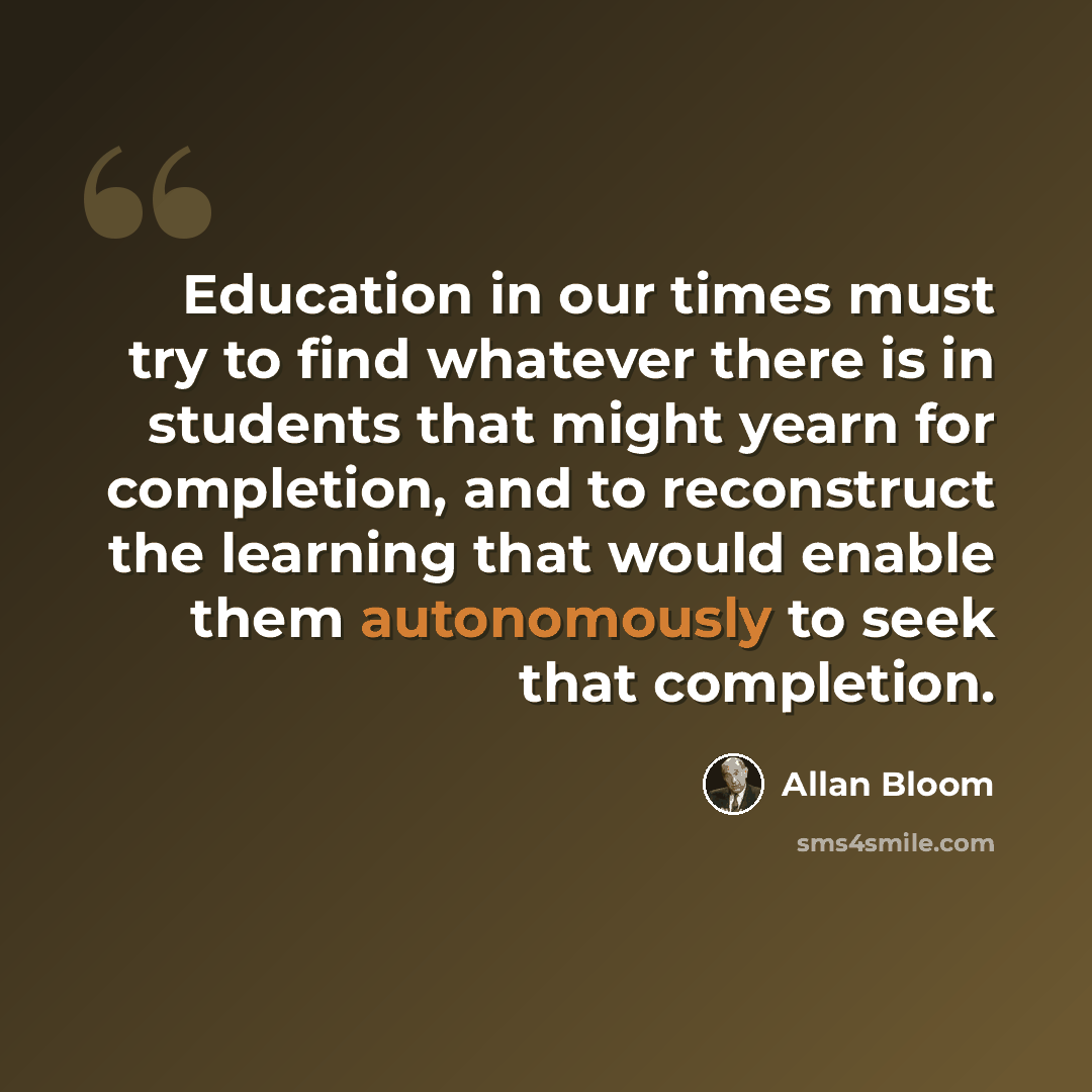 “Education in our times must try to find whatever there is in students that might yearn for completion, and to reconstruct the learning that would enable them autonomously to seek that completion.” quote by Allan Bloom