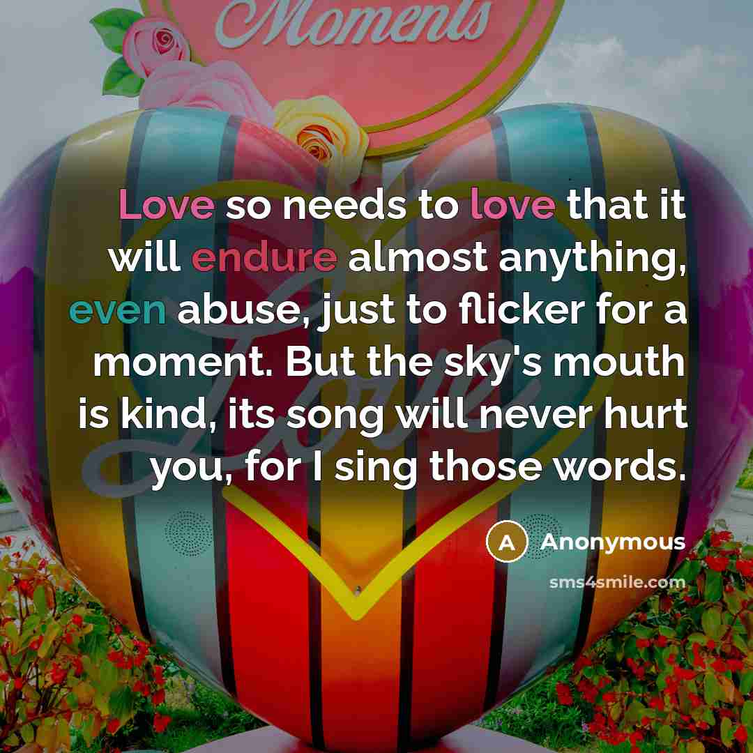 “Love so needs to love that it will endure almost anything, even abuse, just to flicker for a moment. But the sky's mouth is kind, its song will never hurt you, for I sing those words.” quote by Anonymous