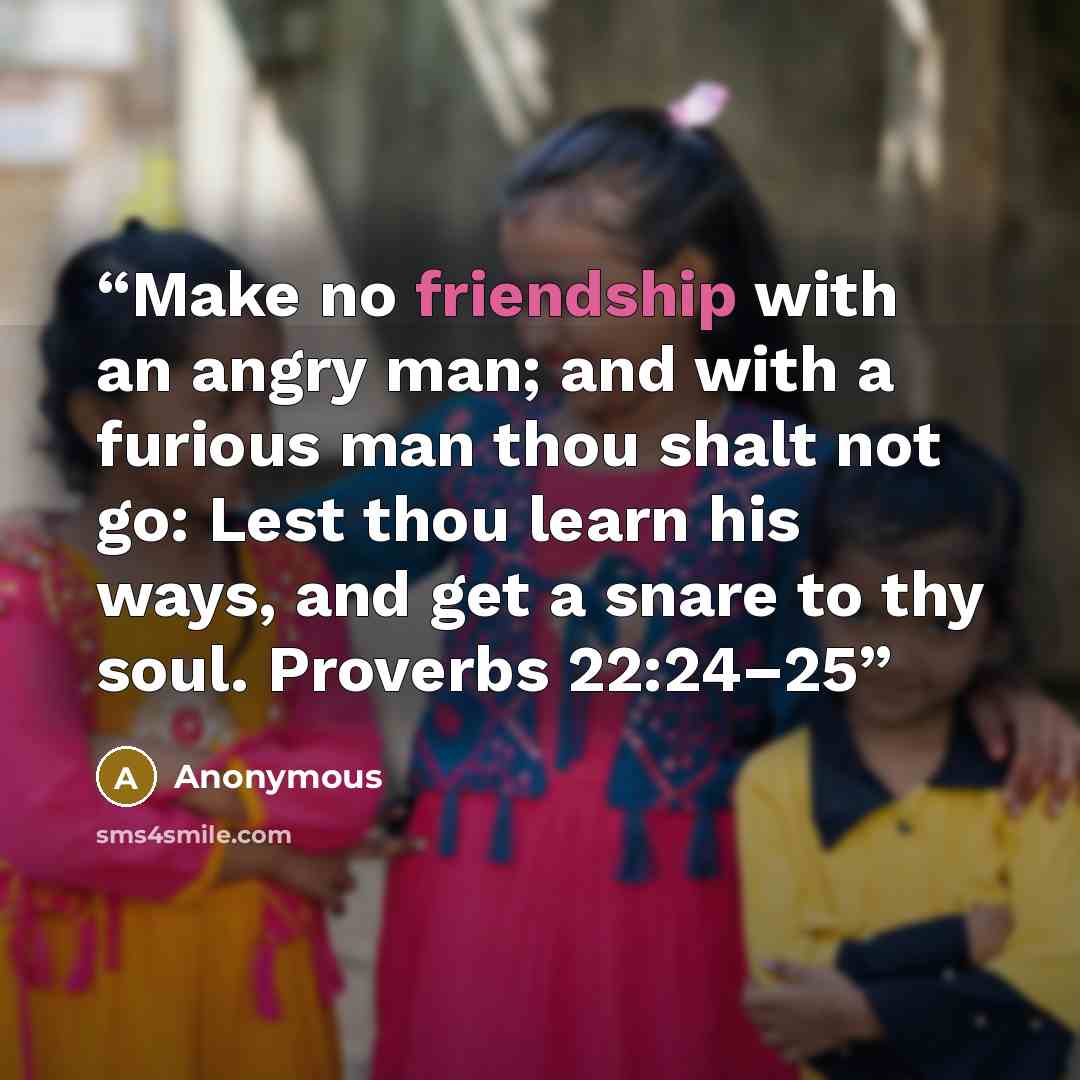 “Make no friendship with an angry man; and with a furious man thou shalt not go: Lest thou learn his ways, and get a snare to thy soul. Proverbs 22:24–25” quote by Anonymous