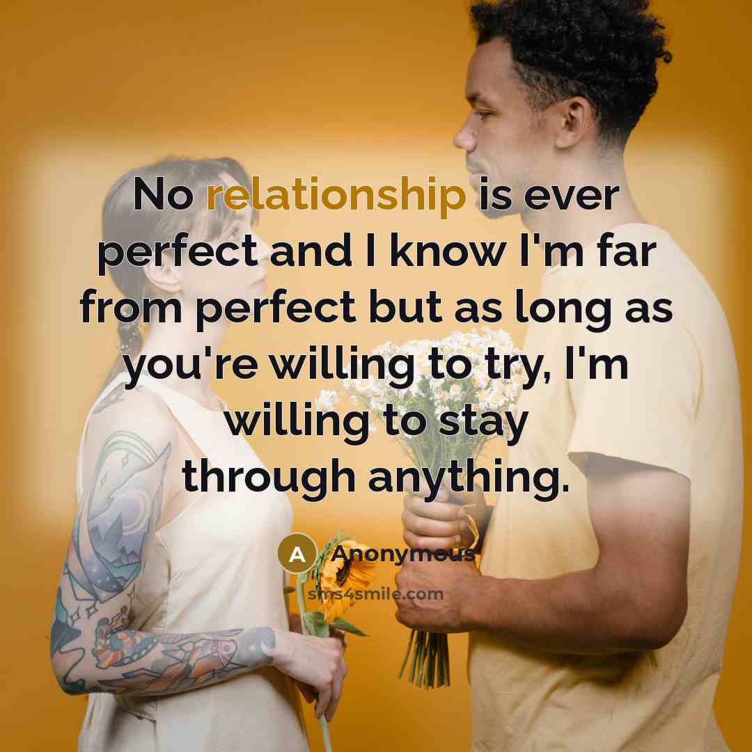“No relationship is ever perfect and I know I'm far from perfect but as long as you're willing to try, I'm willing to stay through anything.” quote by Anonymous