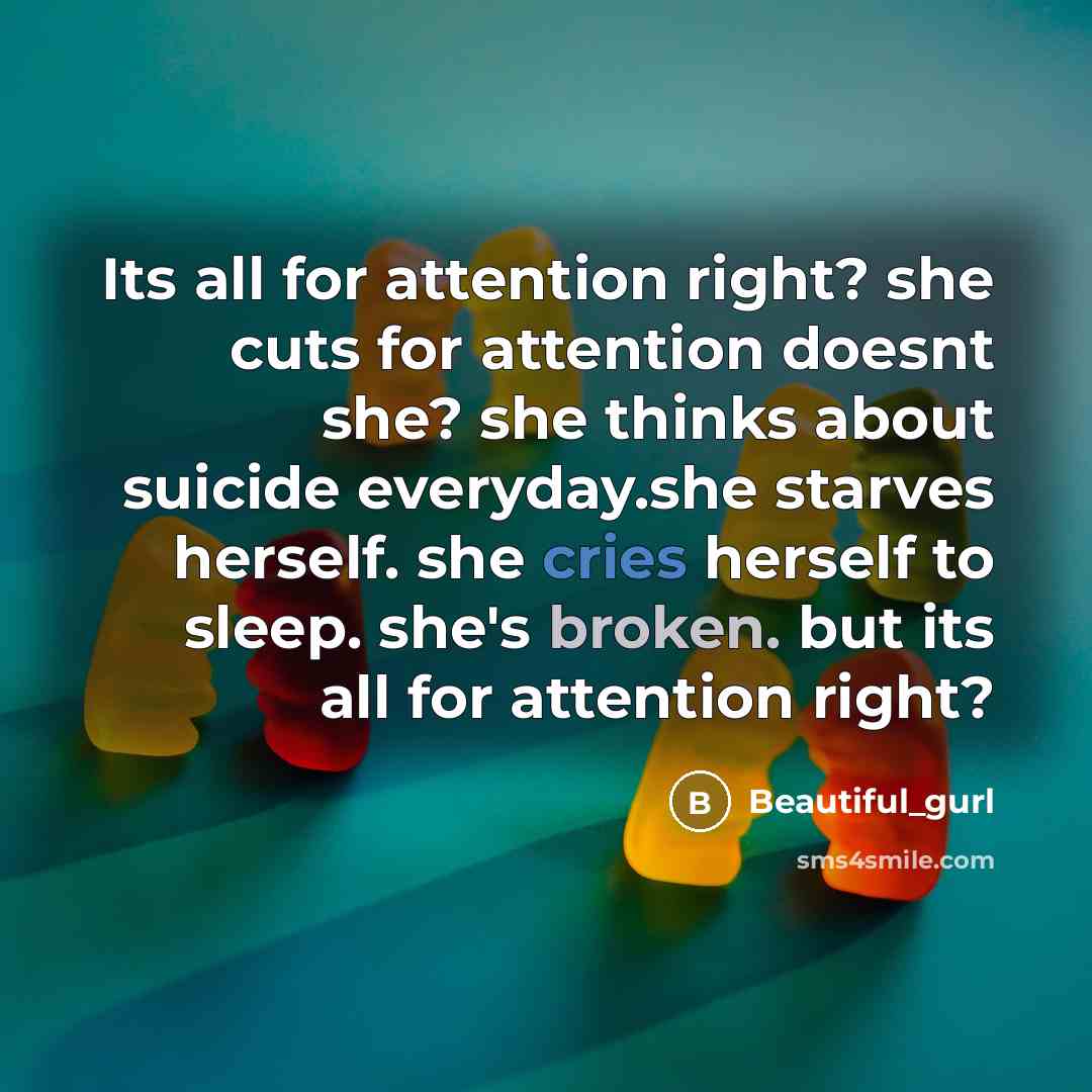 “Its all for attention right? she cuts for attention doesnt she? she thinks about suicide everyday.she starves herself. she cries herself to sleep. she's broken. but its all for attention right?” quote by Beautiful_gurl