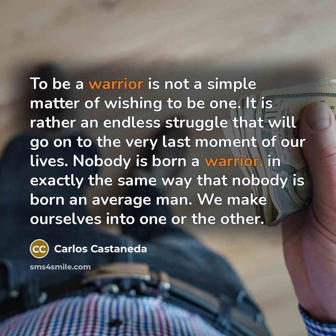 “To be a warrior is not a simple matter of wishing to be one. It is rather an endless struggle that will go on to the very last moment of our lives. Nobody is born a warrior, in exactly the same way that nobody is born an average man. We make ourselves into one or the other.” quote by Carlos Castaneda