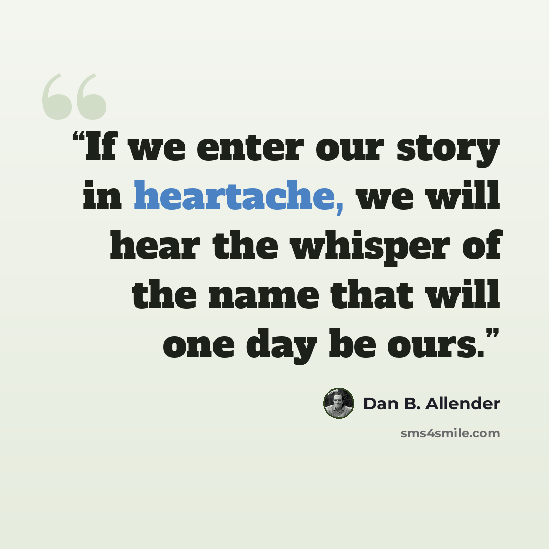 “If we enter our story in heartache, we will hear the whisper of the name that will one day be ours.” quote by Dan B. Allender