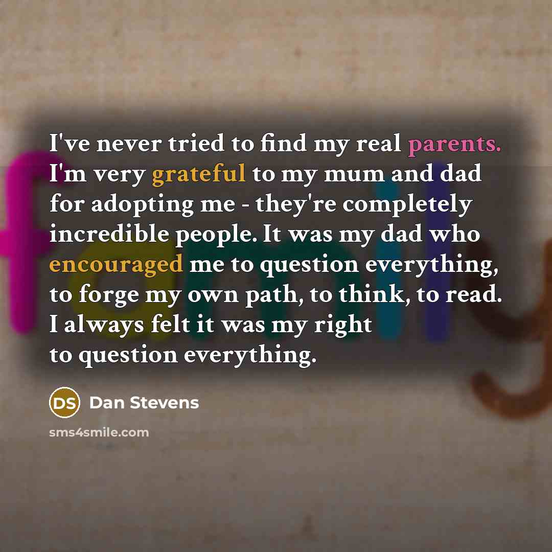 “I've never tried to find my real parents. I'm very grateful to my mum and dad for adopting me - they're completely incredible people. It was my dad who encouraged me to question everything, to forge my own path, to think, to read. I always felt it was my right to question everything.” quote by Dan Stevens