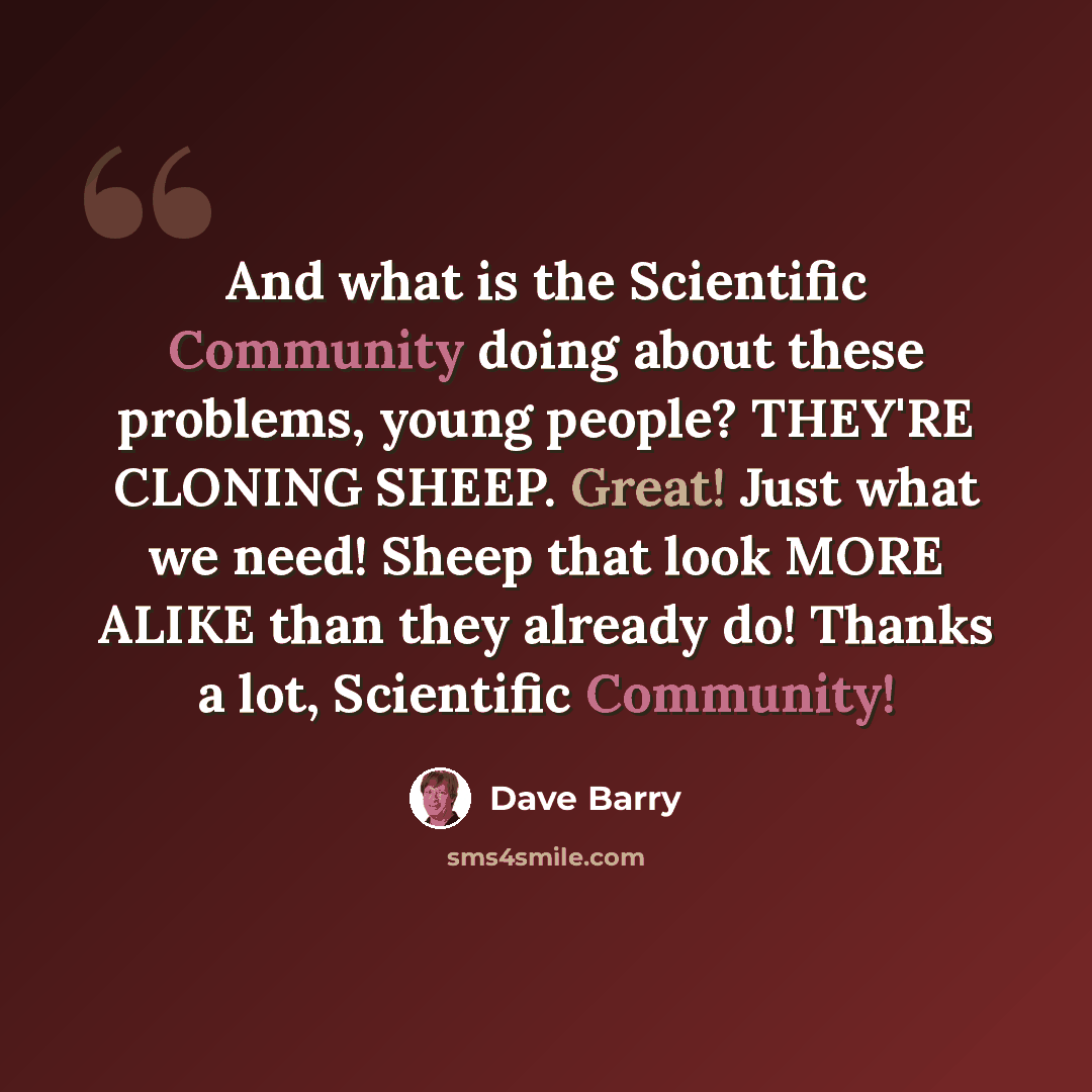 “And what is the Scientific Community doing about these problems, young people? THEY'RE CLONING SHEEP. Great! Just what we need! Sheep that look MORE ALIKE than they already do! Thanks a lot, Scientific Community!” quote by Dave Barry