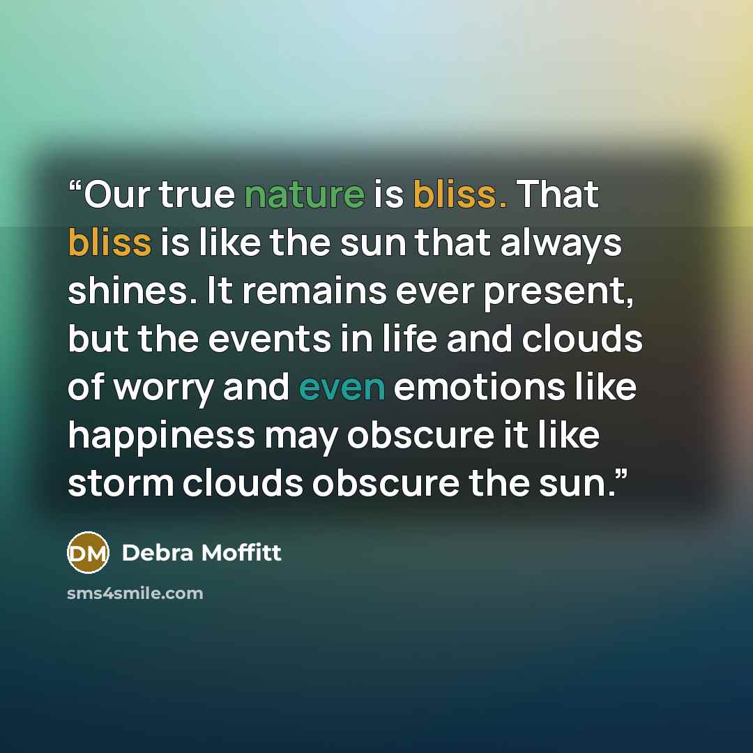 “Our true nature is bliss. That bliss is like the sun that always shines. It remains ever present, but the events in life and clouds of worry and even emotions like happiness may obscure it like storm clouds obscure the sun.” quote by Debra Moffitt
