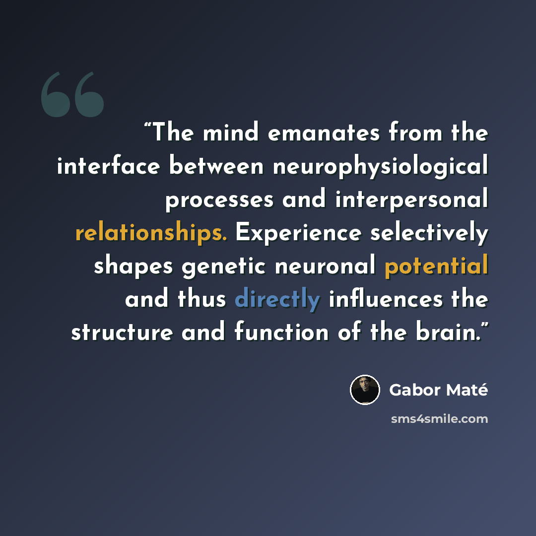 “The mind emanates from the interface between neurophysiological processes and interpersonal relationships. Experience selectively shapes genetic neuronal potential and thus directly influences the structure and function of the brain.” quote by Gabor Maté