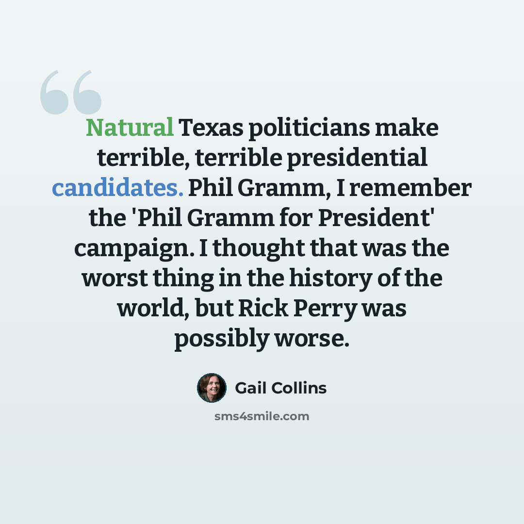 “Natural Texas politicians make terrible, terrible presidential candidates. Phil Gramm, I remember the 'Phil Gramm for President' campaign. I thought that was the worst thing in the history of the world, but Rick Perry was possibly worse.” quote by Gail Collins
