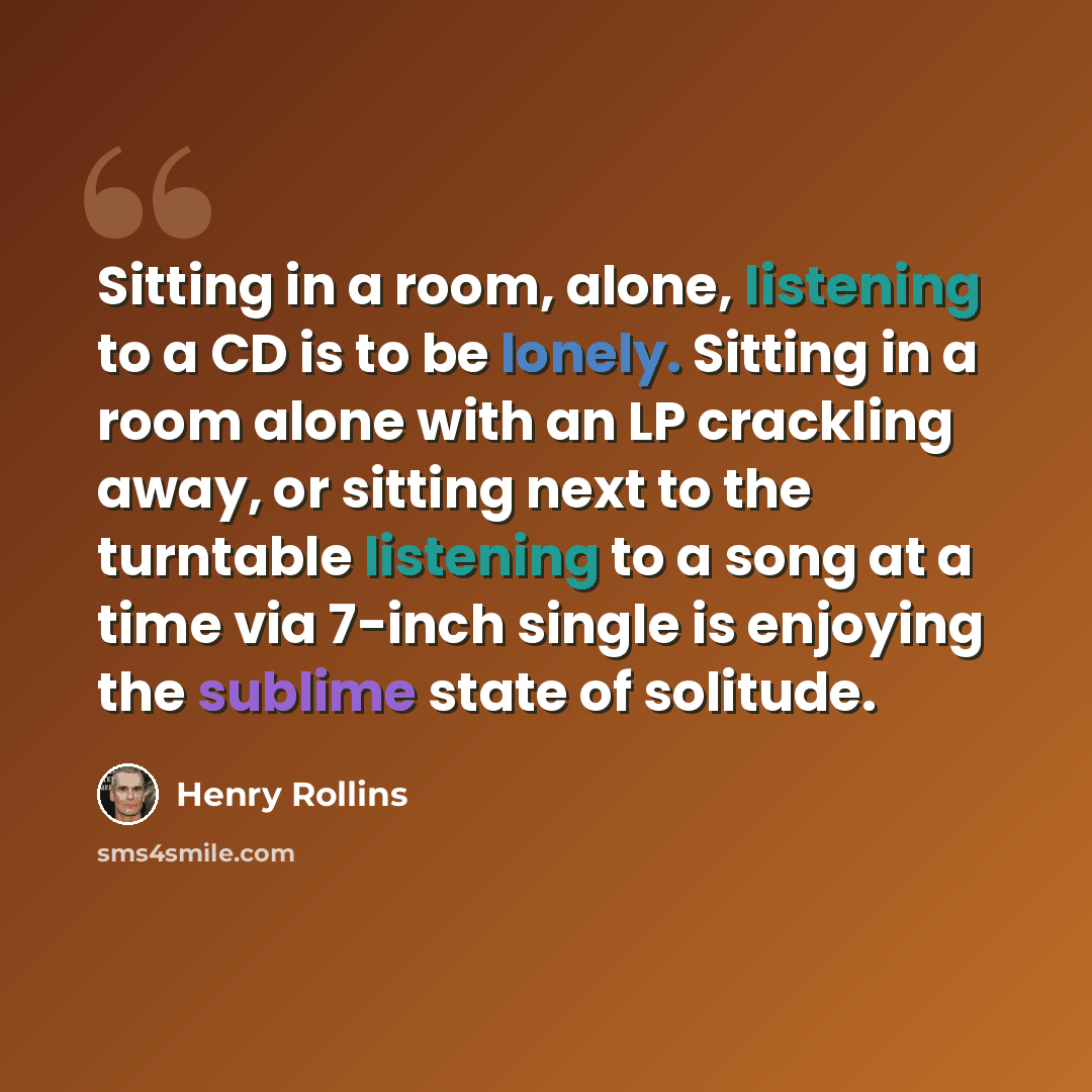 “Sitting in a room, alone, listening to a CD is to be lonely. Sitting in a room alone with an LP crackling away, or sitting next to the turntable listening to a song at a time via 7-inch single is enjoying the sublime state of solitude.” quote by Henry Rollins
