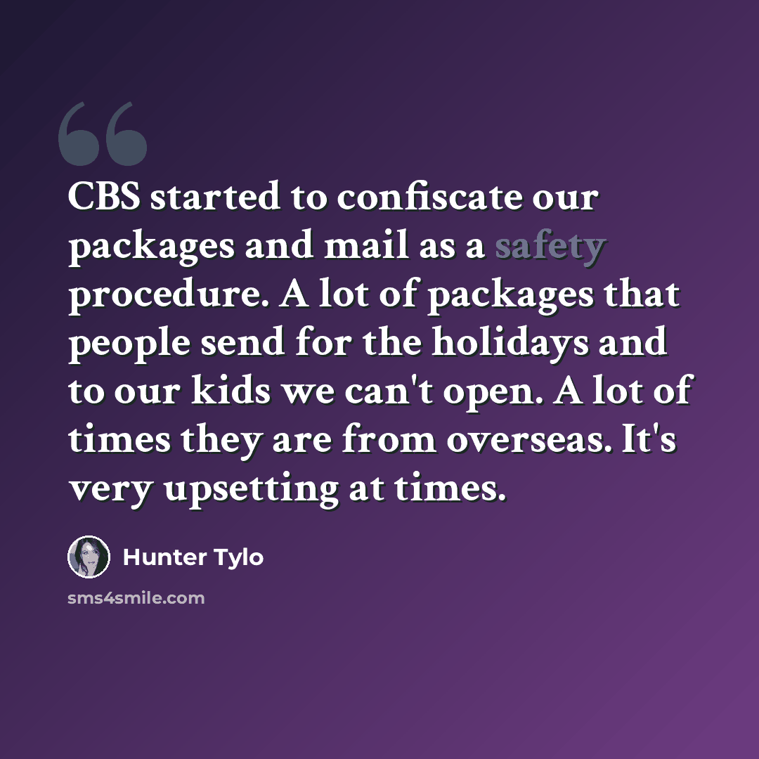 “CBS started to confiscate our packages and mail as a safety procedure. A lot of packages that people send for the holidays and to our kids we can't open. A lot of times they are from overseas. It's very upsetting at times.” quote by Hunter Tylo