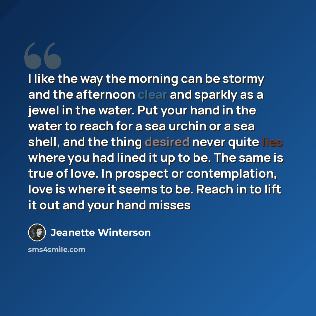 “I like the way the morning can be stormy and the afternoon clear and sparkly as a jewel in the water. Put your hand in the water to reach for a sea urchin or a sea shell, and the thing desired never quite lies where you had lined it up to be. The same is true of love. In prospect or contemplation…” quote by Jeanette Winterson