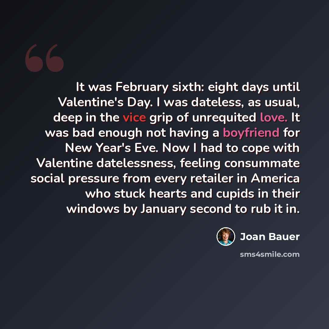 “It was February sixth: eight days until Valentine's Day. I was dateless, as usual, deep in the vice grip of unrequited love. It was bad enough not having a boyfriend for New Year's Eve. Now I had to cope with Valentine datelessness, feeling consummate social pressure from every retailer in America…” quote by Joan Bauer