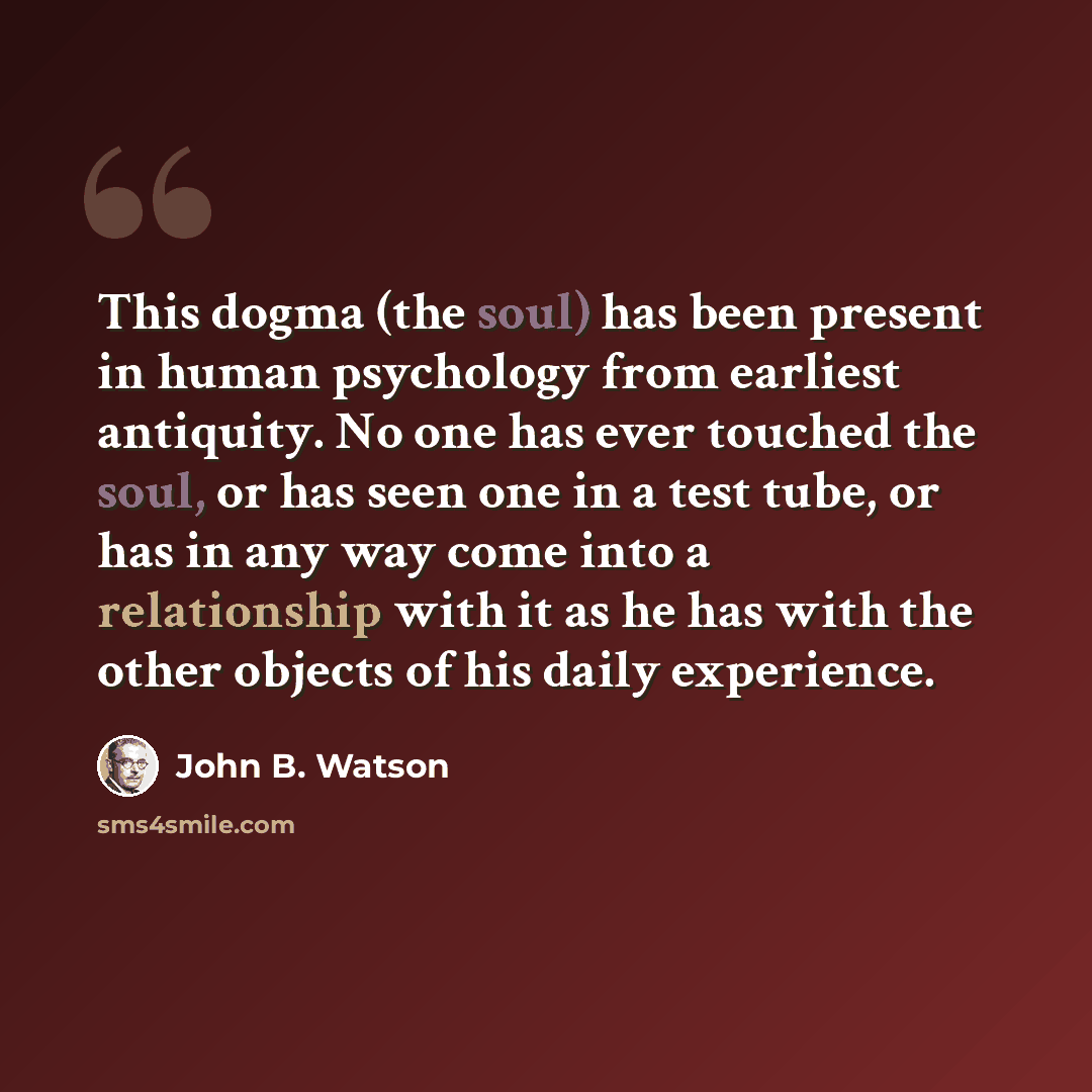 “This dogma (the soul) has been present in human psychology from earliest antiquity. No one has ever touched the soul, or has seen one in a test tube, or has in any way come into a relationship with it as he has with the other objects of his daily experience.” quote by John B. Watson