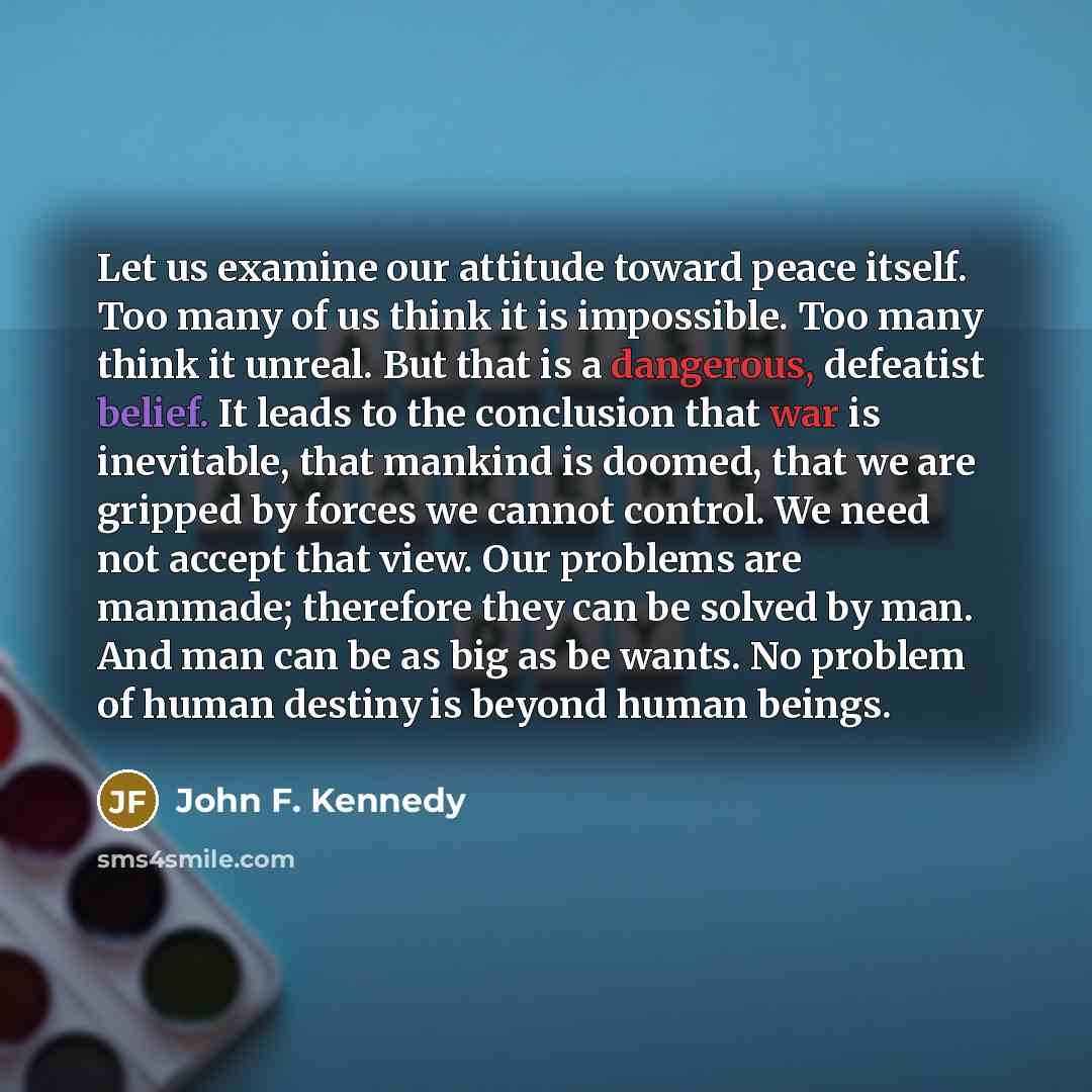 “Let us examine our attitude toward peace itself. Too many of us think it is impossible. Too many think it unreal. But that is a dangerous, defeatist belief. It leads to the conclusion that war is inevitable, that mankind is doomed, that we are gripped by forces we cannot control. We need not…” quote by John F. Kennedy