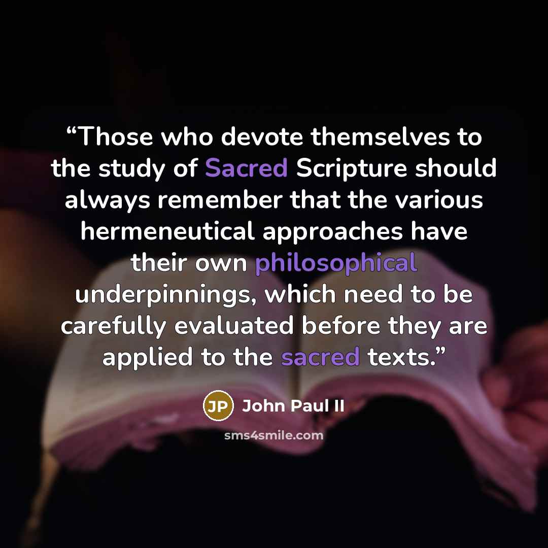 “Those who devote themselves to the study of Sacred Scripture should always remember that the various hermeneutical approaches have their own philosophical underpinnings, which need to be carefully evaluated before they are applied to the sacred texts.” quote by John Paul II