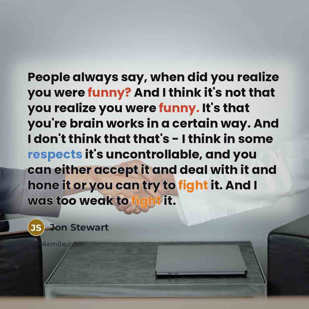 “People always say, when did you realize you were funny? And I think it's not that you realize you were funny. It's that you're brain works in a certain way. And I don't think that that's - I think in some respects it's uncontrollable, and you can either accept it and deal with it and hone it or…” quote by Jon Stewart