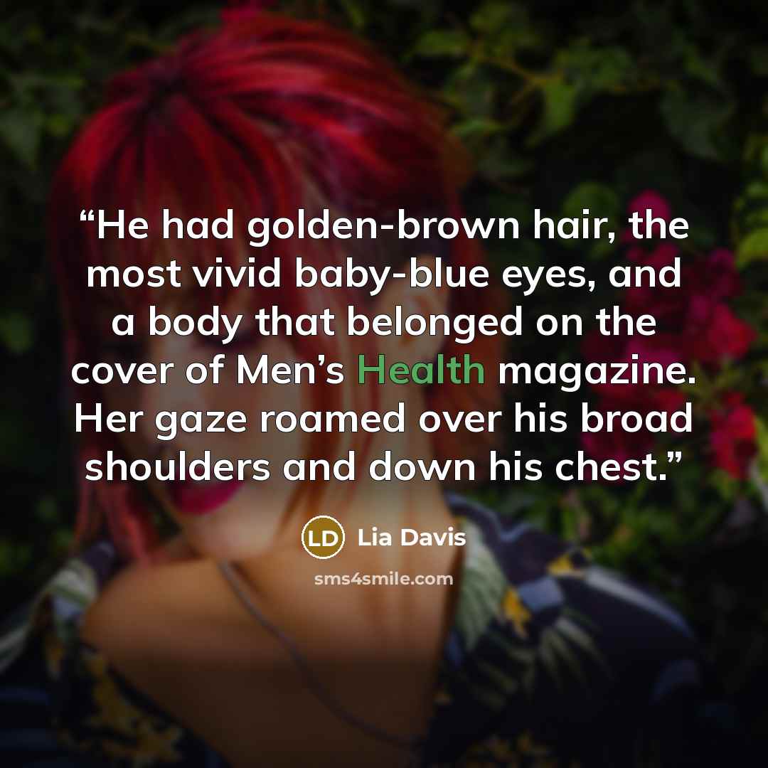 “He had golden-brown hair, the most vivid baby-blue eyes, and a body that belonged on the cover of Men’s Health magazine. Her gaze roamed over his broad shoulders and down his chest.” quote by Lia Davis