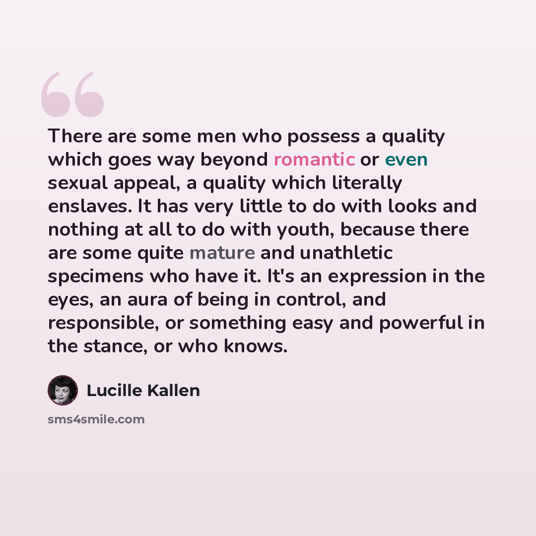 “There are some men who possess a quality which goes way beyond romantic or even sexual appeal, a quality which literally enslaves. It has very little to do with looks and nothing at all to do with youth, because there are some quite mature and unathletic specimens who have it. It's an expression…” quote by Lucille Kallen