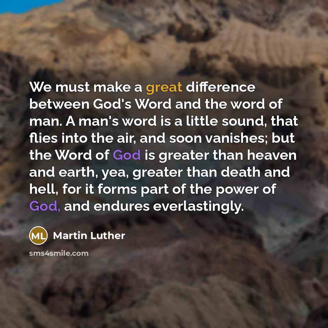 “We must make a great difference between God's Word and the word of man. A man's word is a little sound, that flies into the air, and soon vanishes; but the Word of God is greater than heaven and earth, yea, greater than death and hell, for it forms part of the power of God, and endures…” quote by Martin Luther