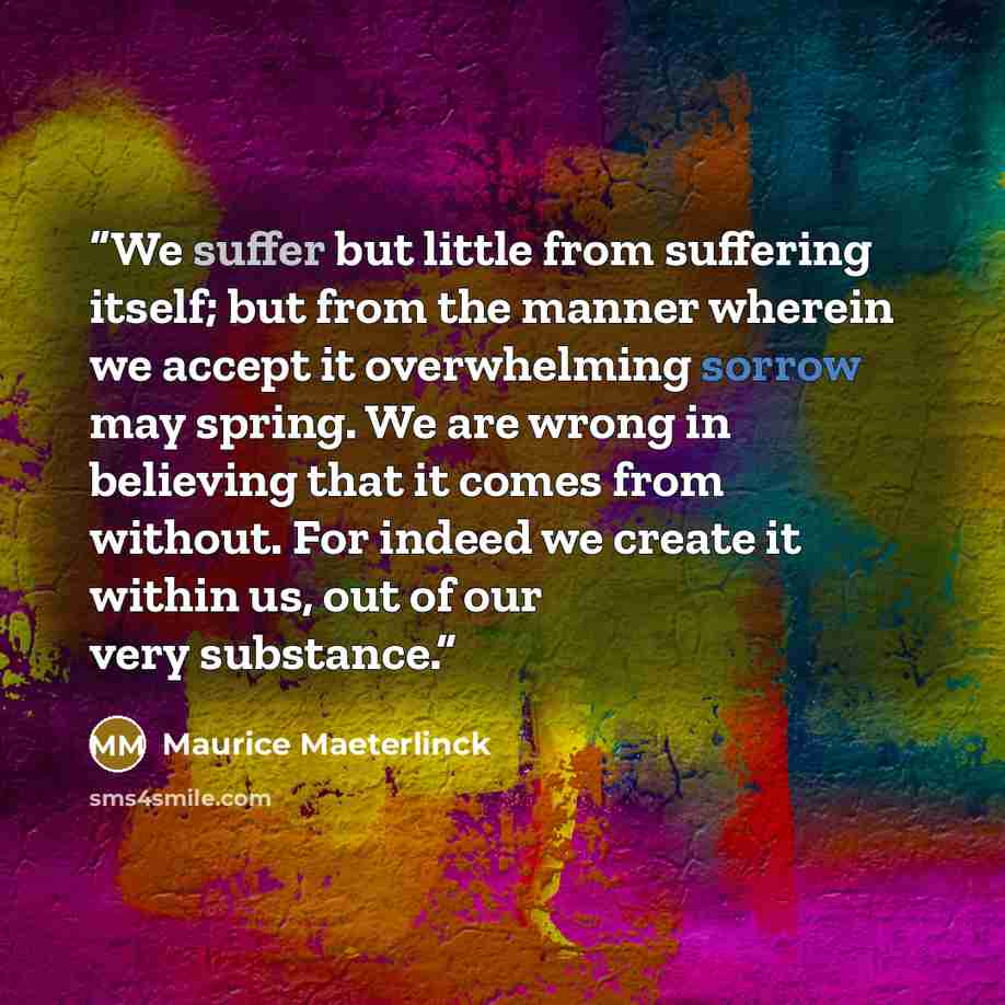 “We suffer but little from suffering itself; but from the manner wherein we accept it overwhelming sorrow may spring. We are wrong in believing that it comes from without. For indeed we create it within us, out of our very substance.” quote by Maurice Maeterlinck