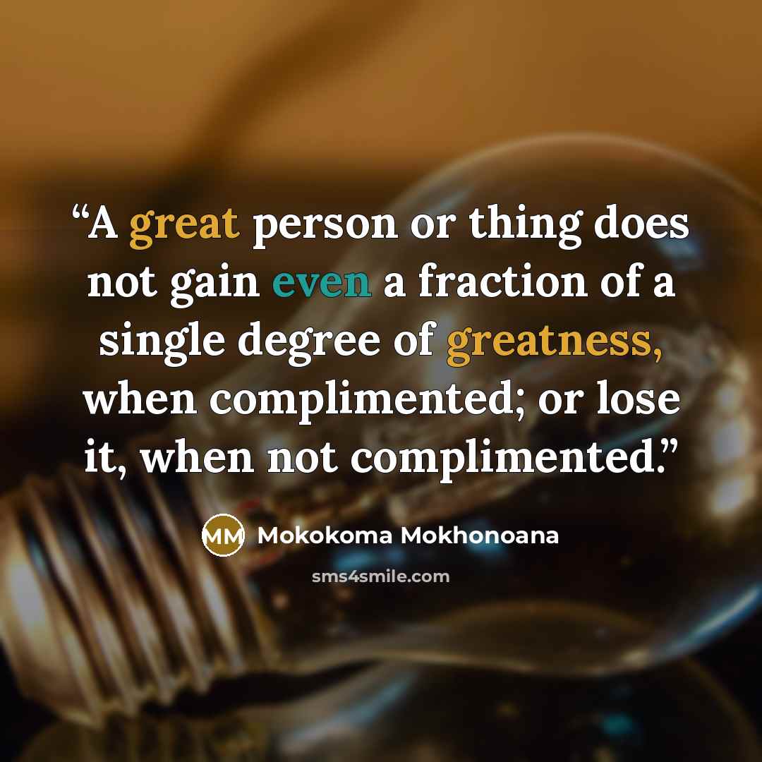 “A great person or thing does not gain even a fraction of a single degree of greatness, when complimented; or lose it, when not complimented.” quote by Mokokoma Mokhonoana